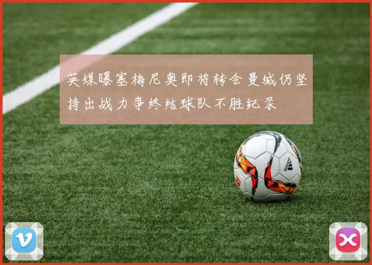 英媒曝塞梅尼奥即将转会曼城仍坚持出战力争终结球队不胜纪录
