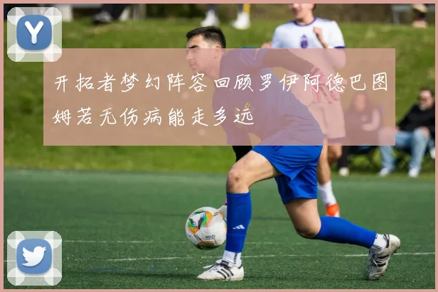 开拓者梦幻阵容回顾罗伊阿德巴图姆若无伤病能走多远