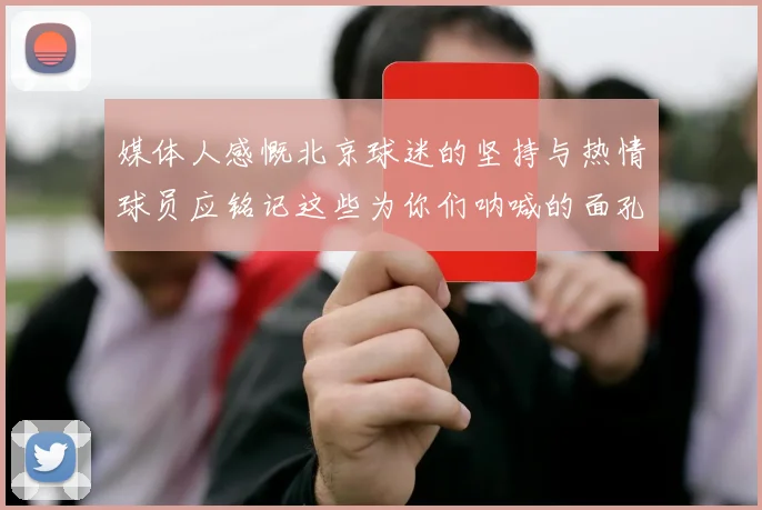 媒体人感慨北京球迷的坚持与热情球员应铭记这些为你们呐喊的面孔