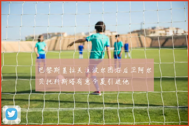 巴黎斯基拉关注波尔图右后卫阿尔贝托科斯塔有意今夏引进他