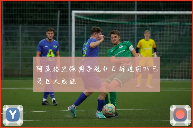 阿莱格里强调争冠非目标进前四已是巨大成就