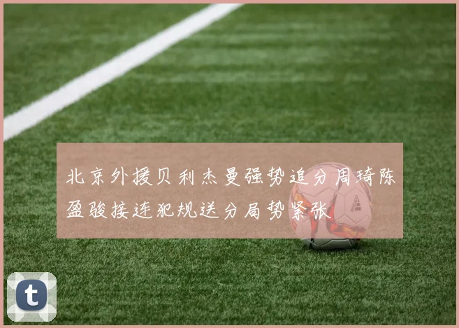 北京外援贝利杰曼强势追分周琦陈盈骏接连犯规送分局势紧张