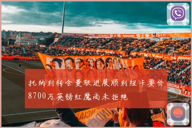 托纳利转会曼联进展顺利纽卡要价8700万英镑红魔尚未拒绝