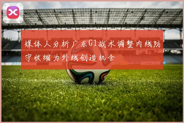 媒体人分析广东G1战术调整内线防守收缩为外线创造机会