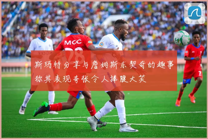 斯玛特分享与詹姆斯东契奇的趣事称其表现夸张令人捧腹大笑