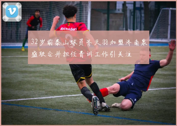 32岁前泰山球员齐天羽加盟济南泉盛联合并担任青训工作引关注
