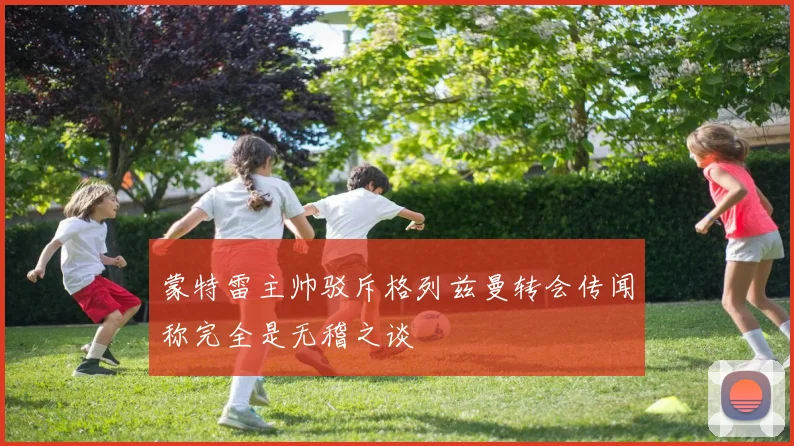 蒙特雷主帅驳斥格列兹曼转会传闻称完全是无稽之谈