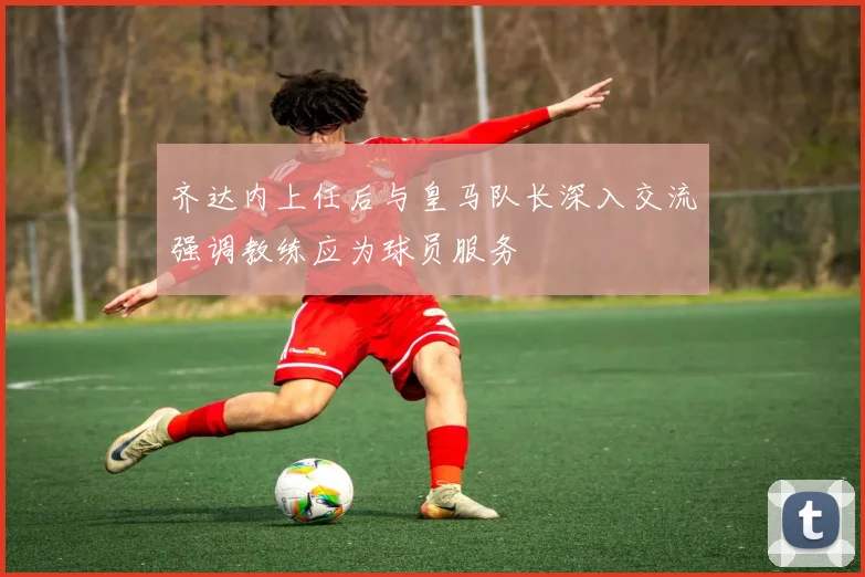 齐达内上任后与皇马队长深入交流强调教练应为球员服务