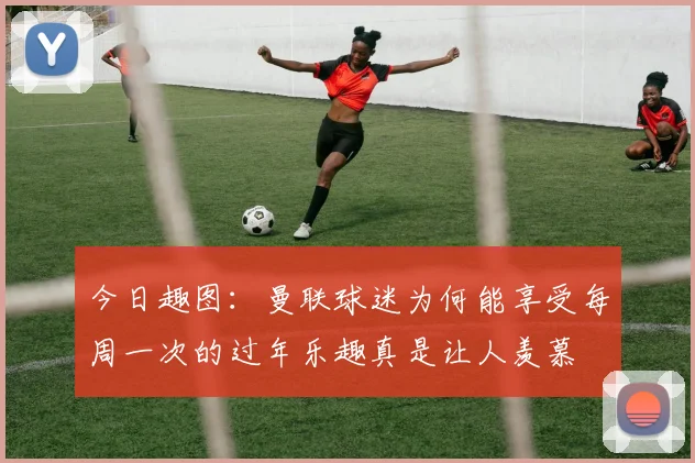 今日趣图：曼联球迷为何能享受每周一次的过年乐趣真是让人羡慕