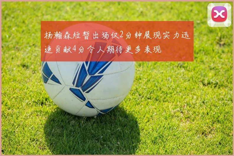 杨瀚森短暂出场仅2分钟展现实力迅速贡献4分令人期待更多表现