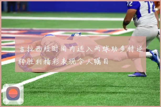 吉拉西短时间内连入两球助多特逆转胜利精彩表现令人瞩目