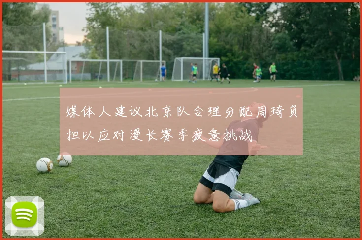 媒体人建议北京队合理分配周琦负担以应对漫长赛季疲惫挑战