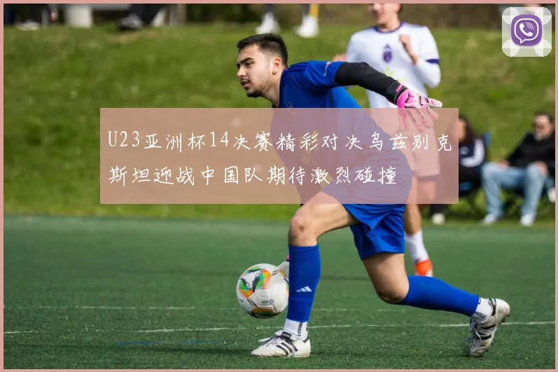 U23亚洲杯14决赛精彩对决乌兹别克斯坦迎战中国队期待激烈碰撞