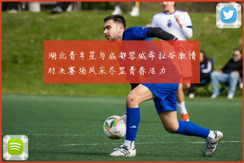 湖北青年星与成都蓉城希拉谷激情对决赛场风采尽显青春活力