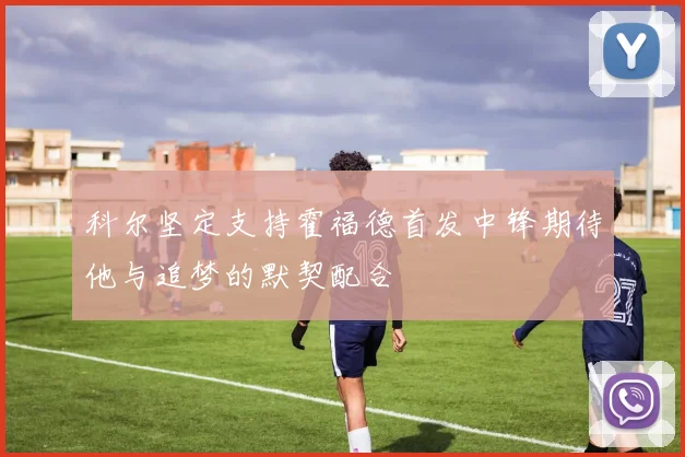 科尔坚定支持霍福德首发中锋期待他与追梦的默契配合