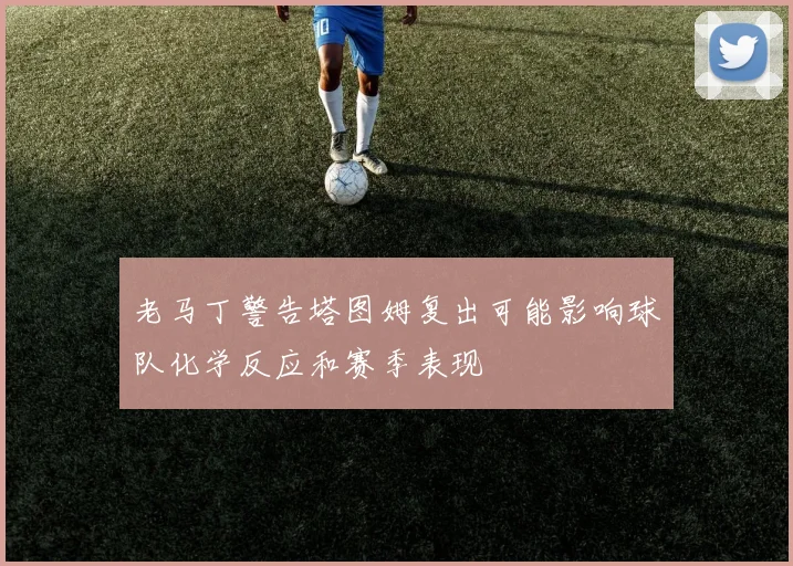 老马丁警告塔图姆复出可能影响球队化学反应和赛季表现